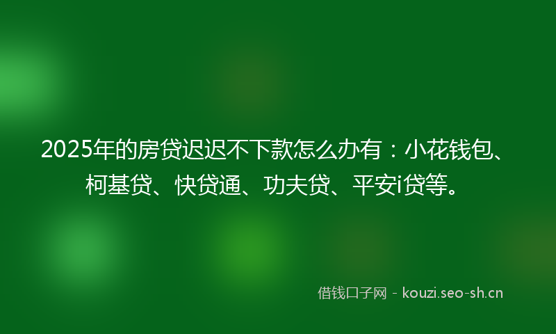 2025年的房贷迟迟不下款怎么办有：小花钱包、柯基贷、快贷通、功夫贷、平安i贷等。