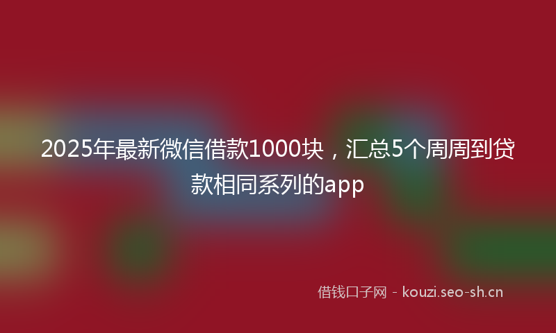 2025年最新微信借款1000块，汇总5个周周到贷款相同系列的app