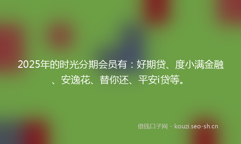2025年的时光分期会员有：好期贷、度小满金融、安逸花、替你还、平安i贷等。