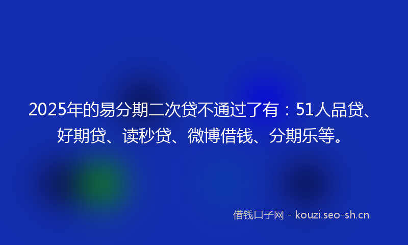 2025年的易分期二次贷不通过了有：51人品贷、好期贷、读秒贷、微博借钱、分期乐等。
