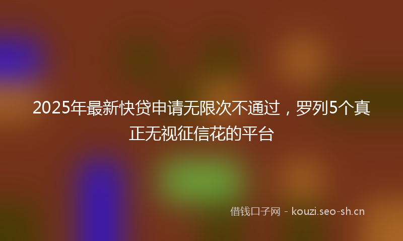2025年最新快贷申请无限次不通过，罗列5个真正无视征信花的平台