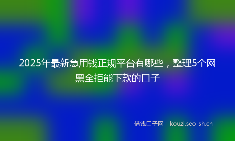 2025年最新急用钱正规平台有哪些，整理5个网黑全拒能下款的口子