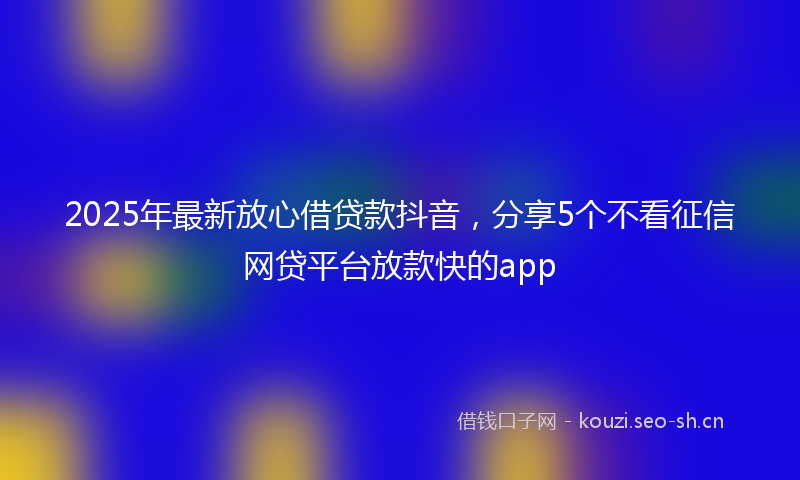 2025年最新放心借贷款抖音，分享5个不看征信网贷平台放款快的app