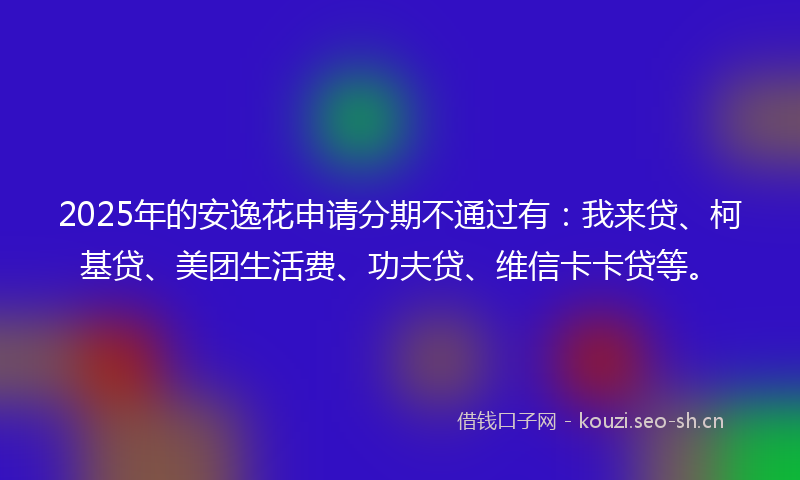 2025年的安逸花申请分期不通过有：我来贷、柯基贷、美团生活费、功夫贷、维信卡卡贷等。