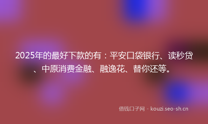 2025年的最好下款的有：平安口袋银行、读秒贷、中原消费金融、融逸花、替你还等。