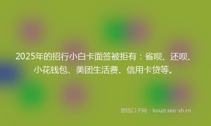 2025年的招行小白卡面签被拒有：省呗、还呗、小花钱包、美团生活费、信用卡贷等。