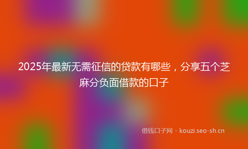 2025年最新无需征信的贷款有哪些，分享五个芝麻分负面借款的口子