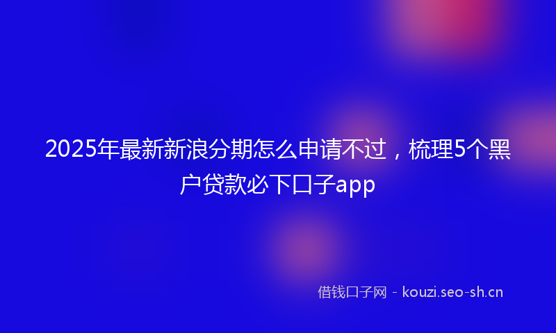 2025年最新新浪分期怎么申请不过，梳理5个黑户贷款必下口子app