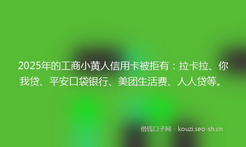 2025年的工商小黄人信用卡被拒有:拉卡拉、你我贷、平安口袋银行、美团生活费、人人贷等。