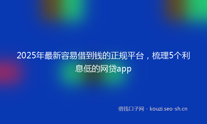 2025年最新容易借到钱的正规平台,梳理5个利息低的网贷app