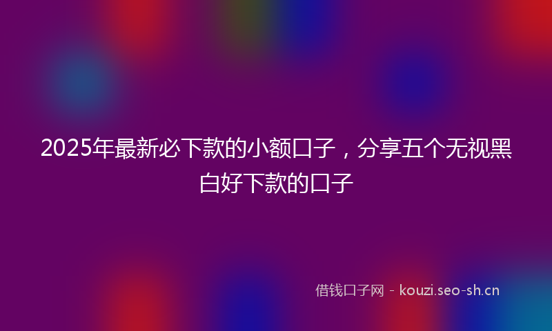 2025年最新必下款的小额口子，分享五个无视黑白好下款的口子