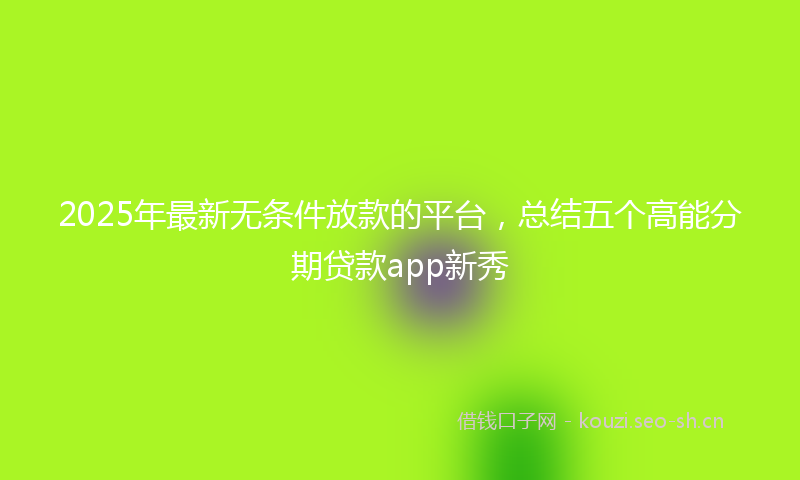 2025年最新无条件放款的平台，总结五个高能分期贷款app新秀
