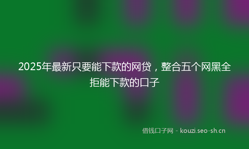 2025年最新只要能下款的网贷，整合五个网黑全拒能下款的口子