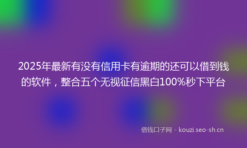 2025年最新有没有信用卡有逾期的还可以借到钱的软件，整合五个无视征信黑白100%秒下平台