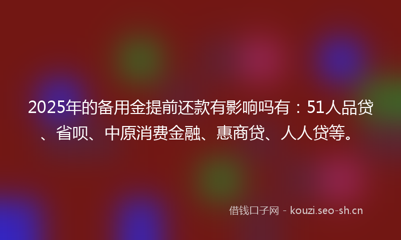 2025年的备用金提前还款有影响吗有：51人品贷、省呗、中原消费金融、惠商贷、人人贷等。