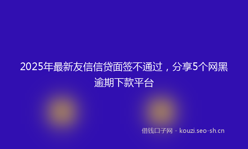 2025年最新友信信贷面签不通过，分享5个网黑逾期下款平台