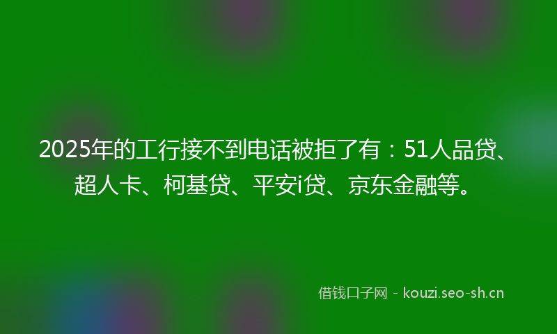 2025年的工行接不到电话被拒了有：51人品贷、超人卡、柯基贷、平安i贷、京东金融等。