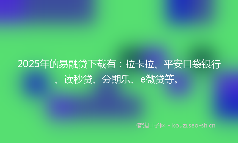 2025年的易融贷下载有：拉卡拉、平安口袋银行、读秒贷、分期乐、e微贷等。