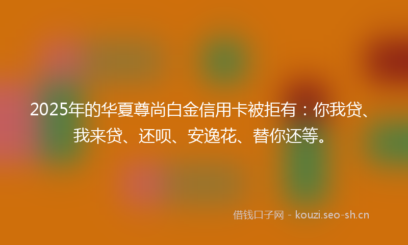 2025年的华夏尊尚白金信用卡被拒有：你我贷、我来贷、还呗、安逸花、替你还等。
