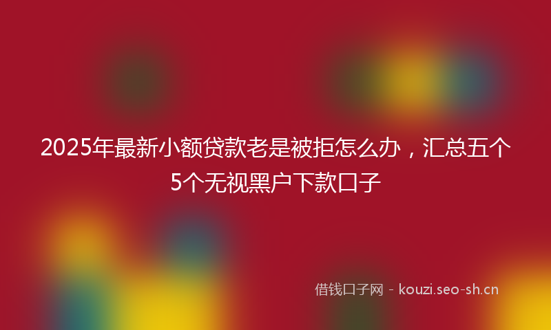 2025年最新小额贷款老是被拒怎么办，汇总五个5个无视黑户下款口子