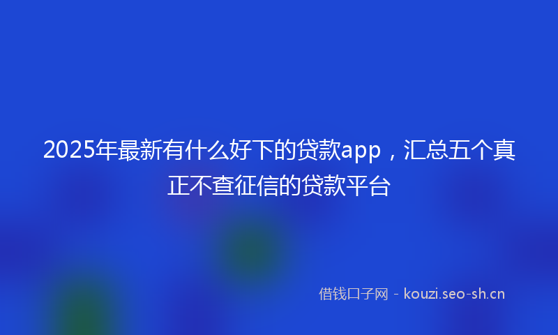 2025年最新有什么好下的贷款app，汇总五个真正不查征信的贷款平台