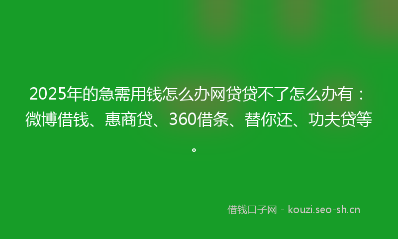 2025年的急需用钱怎么办网贷贷不了怎么办有：微博借钱、惠商贷、360借条、替你还、功夫贷等。