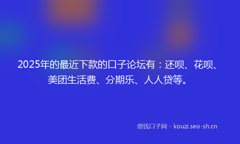 2025年的最近下款的口子论坛有：还呗、花呗、美团生活费、分期乐、人人贷等。