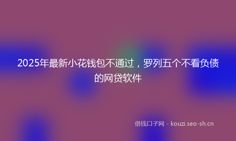2025年最新小花钱包不通过，罗列五个不看负债的网贷软件