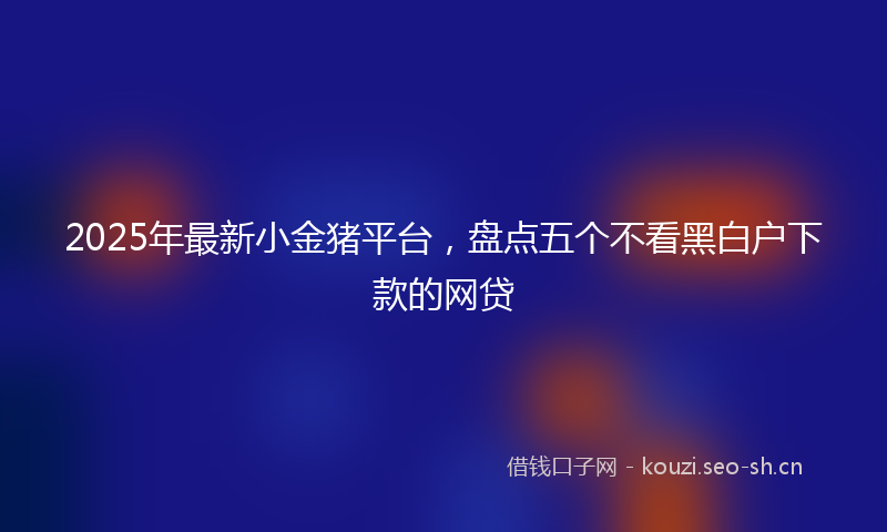 2025年最新小金猪平台，盘点五个不看黑白户下款的网贷