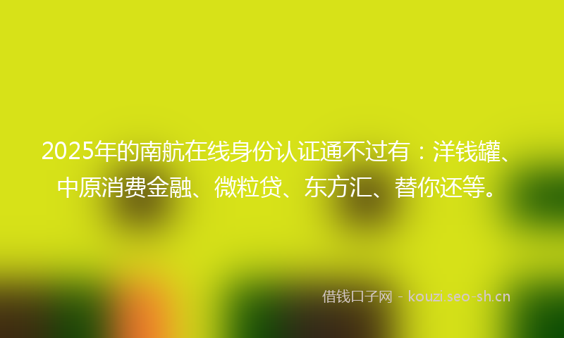 2025年的南航在线身份认证通不过有：洋钱罐、中原消费金融、微粒贷、东方汇、替你还等。