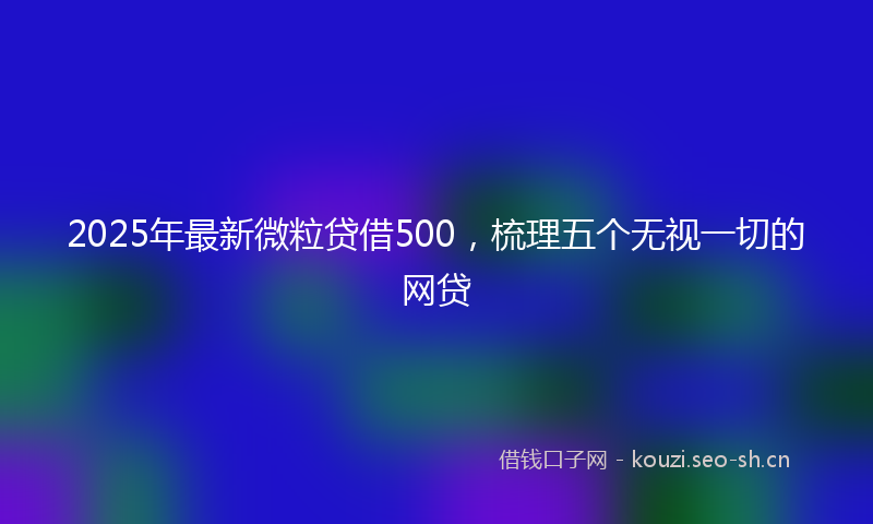 2025年最新微粒贷借500，梳理五个无视一切的网贷