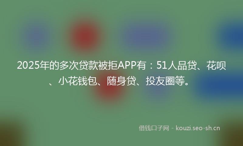 2025年的多次贷款被拒APP有：51人品贷、花呗、小花钱包、随身贷、投友圈等。