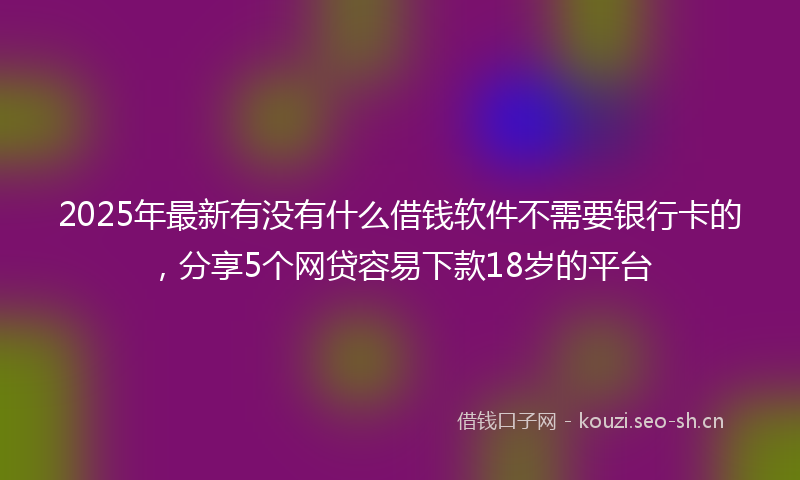 2025年最新有没有什么借钱软件不需要银行卡的，分享5个网贷容易下款18岁的平台