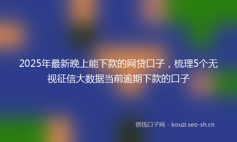2025年最新晚上能下款的网贷口子，梳理5个无视征信大数据当前逾期下款的口子