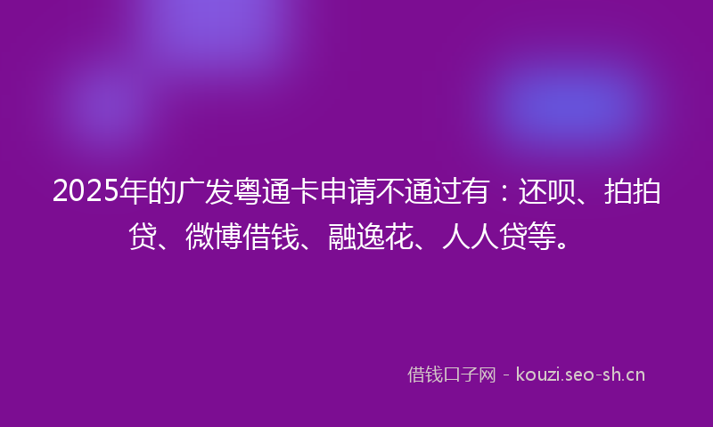 2025年的广发粤通卡申请不通过有：还呗、拍拍贷、微博借钱、融逸花、人人贷等。