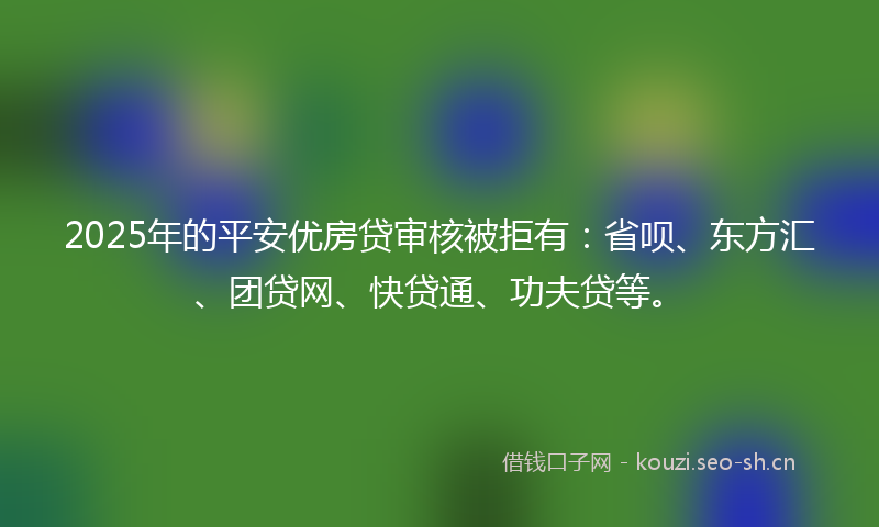 2025年的平安优房贷审核被拒有：省呗、东方汇、团贷网、快贷通、功夫贷等。
