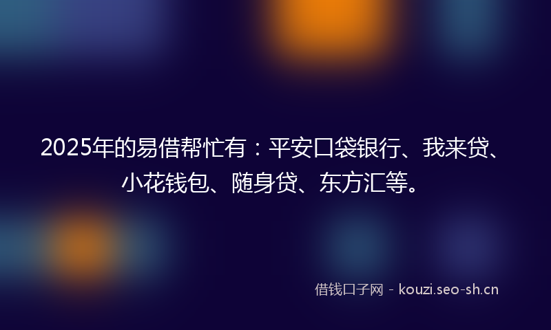 2025年的易借帮忙有：平安口袋银行、我来贷、小花钱包、随身贷、东方汇等。