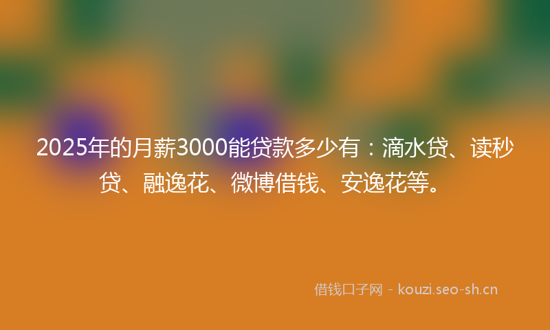 2025年的月薪3000能贷款多少有:滴水贷、读秒贷、融逸花、微博借钱、安逸花等。