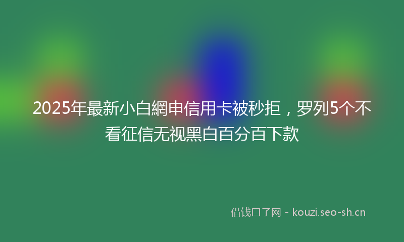 2025年最新小白網申信用卡被秒拒，罗列5个不看征信无视黑白百分百下款