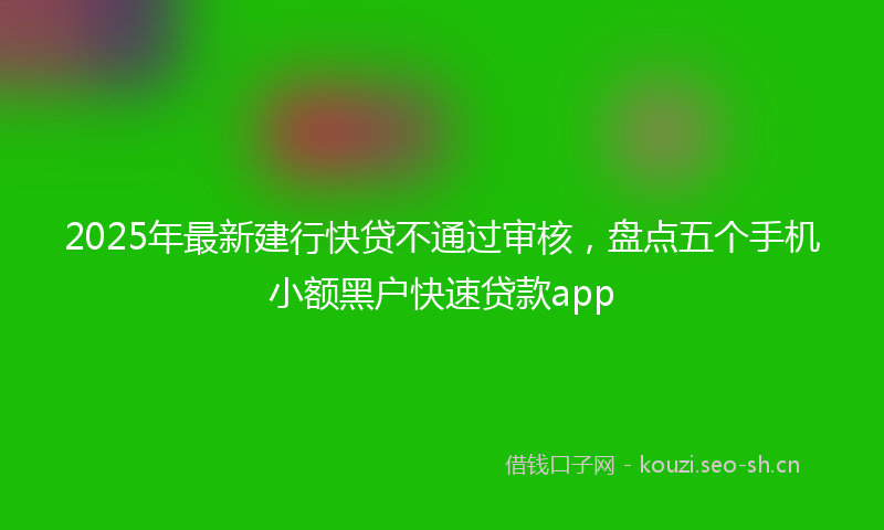 2025年最新建行快贷不通过审核，盘点五个手机小额黑户快速贷款app