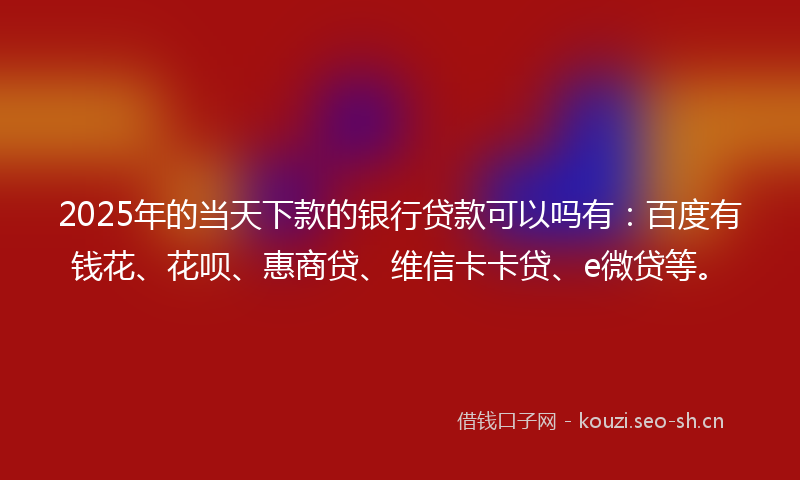 2025年的当天下款的银行贷款可以吗有：百度有钱花、花呗、惠商贷、维信卡卡贷、e微贷等。