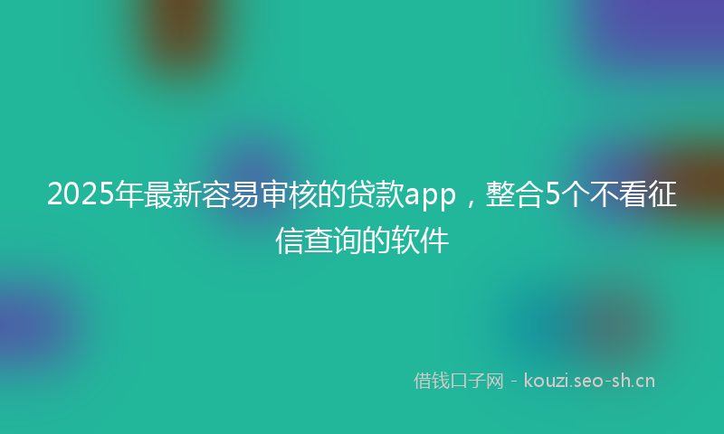 2025年最新容易审核的贷款app，整合5个不看征信查询的软件