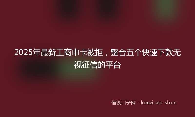 2025年最新工商申卡被拒，整合五个快速下款无视征信的平台