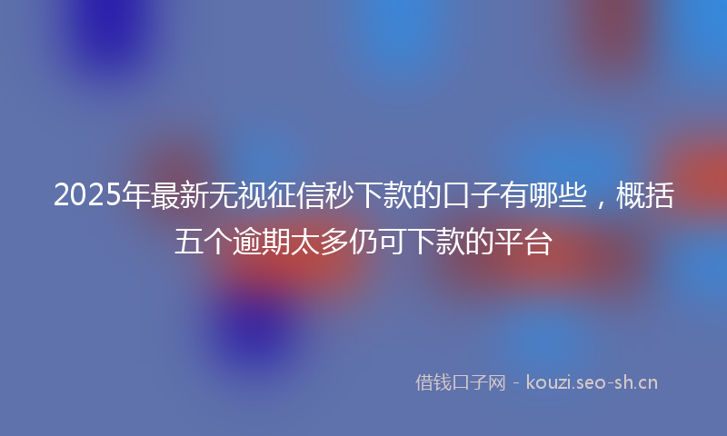 2025年最新无视征信秒下款的口子有哪些，概括五个逾期太多仍可下款的平台
