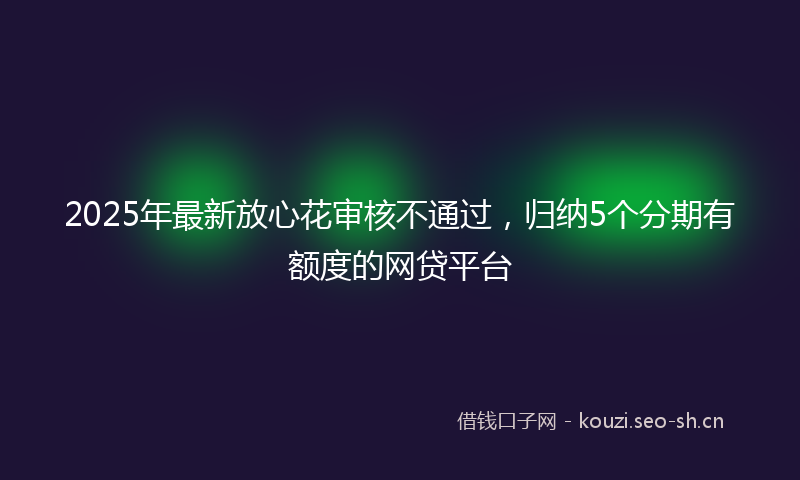 2025年最新放心花审核不通过，归纳5个分期有额度的网贷平台