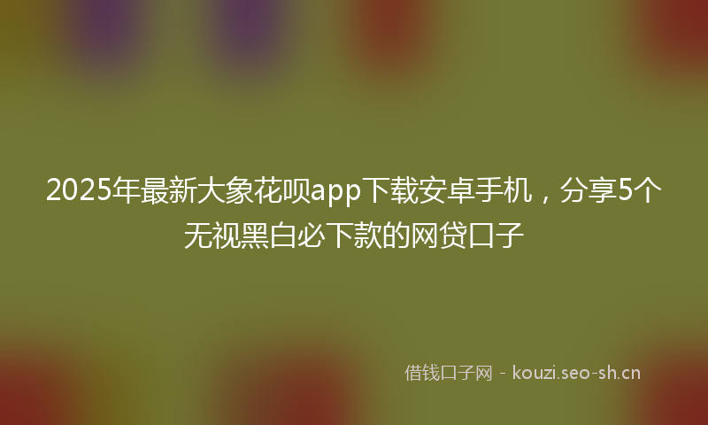 2025年最新大象花呗app下载安卓手机，分享5个无视黑白必下款的网贷口子