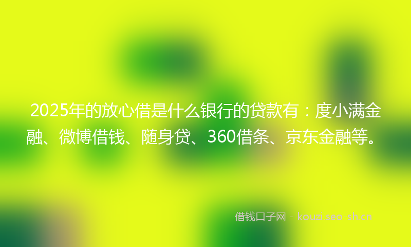 2025年的放心借是什么银行的贷款有：度小满金融、微博借钱、随身贷、360借条、京东金融等。