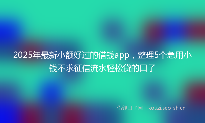 2025年最新小额好过的借钱app，整理5个急用小钱不求征信流水轻松贷的口子