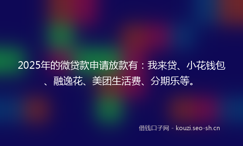 2025年的微贷款申请放款有：我来贷、小花钱包、融逸花、美团生活费、分期乐等。