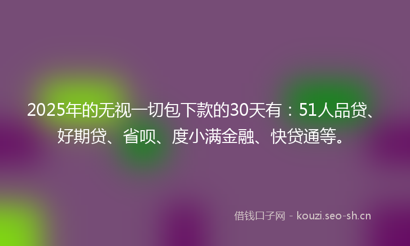 2025年的无视一切包下款的30天有：51人品贷、好期贷、省呗、度小满金融、快贷通等。
